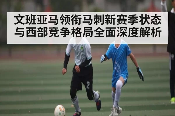 文班亚马领衔马刺新赛季状态与西部竞争格局全面深度解析
